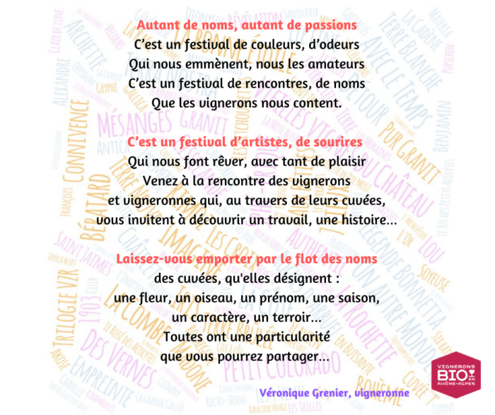 Autant de noms, autant de passions
C'est un festival de couleurs, d'odeurs
Qui nous emmènent, nous les amateurs
C'est un festival de rencontres, de noms
Que les vignerons nous content.
C'est un festival d'artistes, de sourires
Qui nous font rêver, avec tant de plaisir
Venez à la rencontre des vignerons
Et vigneronnes qui, au travers de leurs cuvées,
Vous invitent à découvrir un travail, une histoire...
Laissez-vous emporter par le flot des noms
Des cuvées, qu'elles désignent :
Une fleur, un oiseau, un prénom, une saison,
Un caractère, un terroir...
Toutes ont une particularité
Que vous pourrez partager.
Véronique Grenier, vigneronne